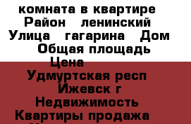 комната в квартире › Район ­ ленинский › Улица ­ гагарина › Дом ­ 50 › Общая площадь ­ 14 › Цена ­ 480 000 - Удмуртская респ., Ижевск г. Недвижимость » Квартиры продажа   . Удмуртская респ.